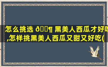 怎么挑选 🐶 黑美人西瓜才好吃,怎样挑黑美人西瓜又甜又好吃(三大招)